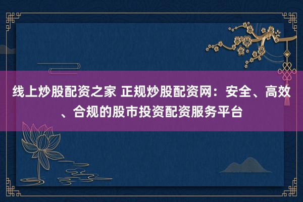 线上炒股配资之家 正规炒股配资网：安全、高效、合规的股市投资配资服务平台
