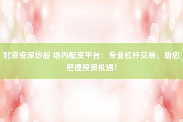 配资资深炒股 场内配资平台：专业杠杆交易，助您把握投资机遇！