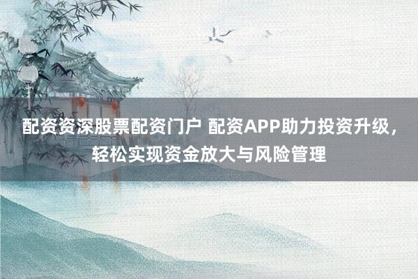 配资资深股票配资门户 配资APP助力投资升级，轻松实现资金放大与风险管理