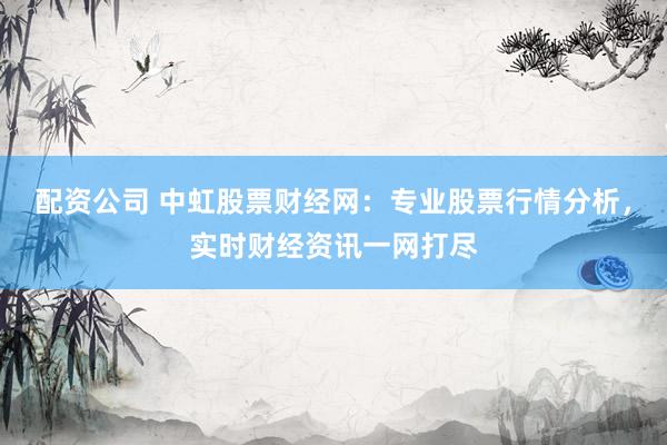 配资公司 中虹股票财经网：专业股票行情分析，实时财经资讯一网打尽