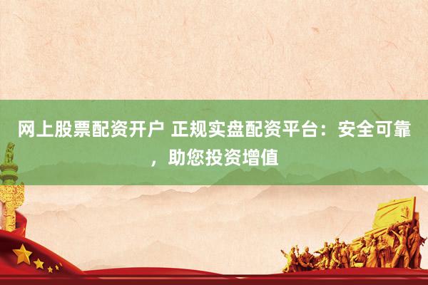 网上股票配资开户 正规实盘配资平台：安全可靠，助您投资增值