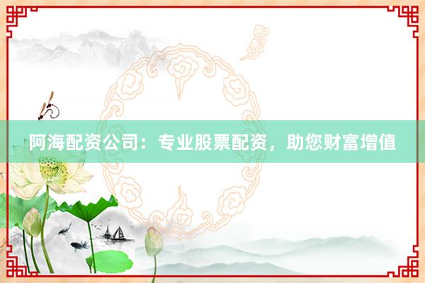 阿海配资公司：专业股票配资，助您财富增值
