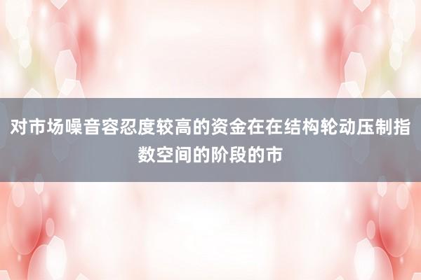 对市场噪音容忍度较高的资金在在结构轮动压制指数空间的阶段的市