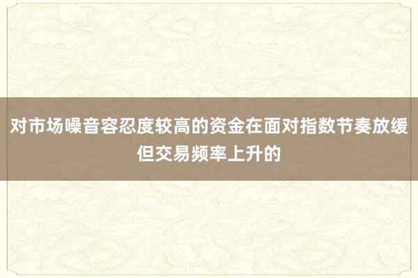 对市场噪音容忍度较高的资金在面对指数节奏放缓但交易频率上升的